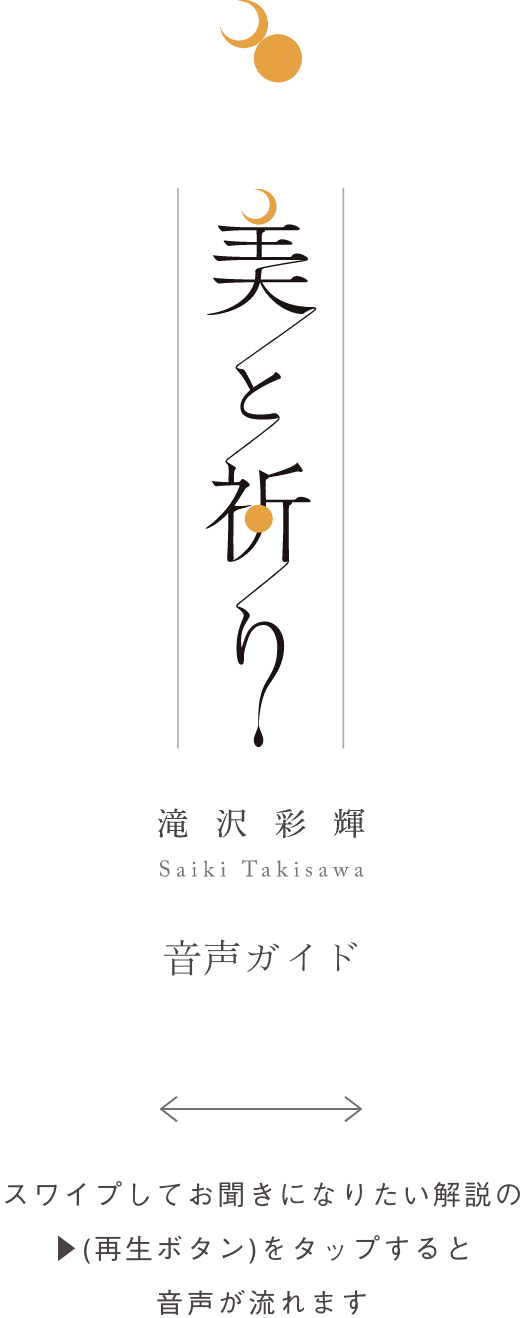 滝沢彩輝個展「美と祈り」　スマホ音声ガイド　スワイプしてお聞きになりたい解説の再生ボタンをタップすると音声が流れます